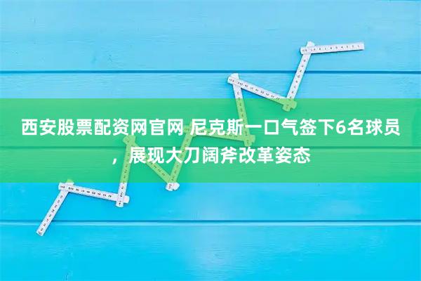 西安股票配资网官网 尼克斯一口气签下6名球员，展现大刀阔斧改革姿态