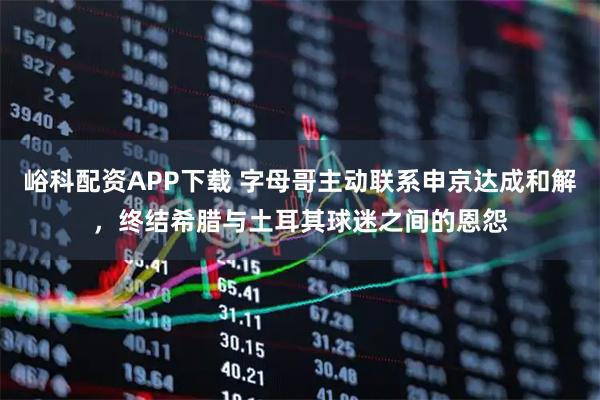 峪科配资APP下载 字母哥主动联系申京达成和解，终结希腊与土耳其球迷之间的恩怨