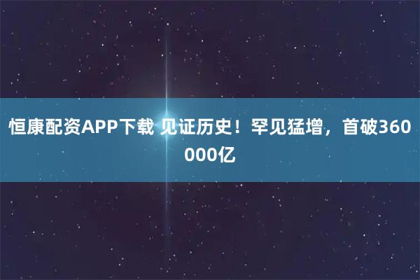 恒康配资APP下载 见证历史！罕见猛增，首破360000亿