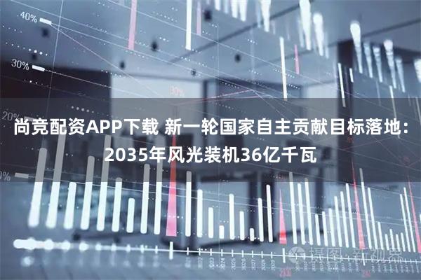 尚竞配资APP下载 新一轮国家自主贡献目标落地：2035年风光装机36亿千瓦