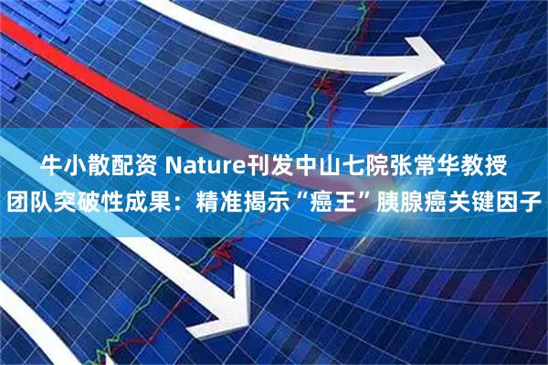 牛小散配资 Nature刊发中山七院张常华教授团队突破性成果：精准揭示“癌王”胰腺癌关键因子