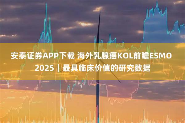 安泰证券APP下载 海外乳腺癌KOL前瞻ESMO 2025｜最具临床价值的研究数据
