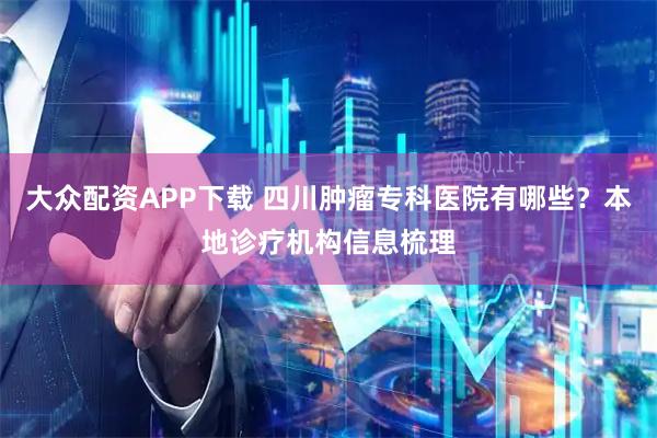 大众配资APP下载 四川肿瘤专科医院有哪些？本地诊疗机构信息梳理