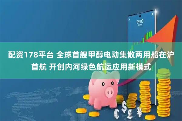 配资178平台 全球首艘甲醇电动集散两用船在沪首航 开创内河绿色航运应用新模式