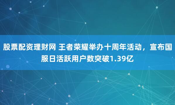 股票配资理财网 王者荣耀举办十周年活动，宣布国服日活跃用户数突破1.39亿