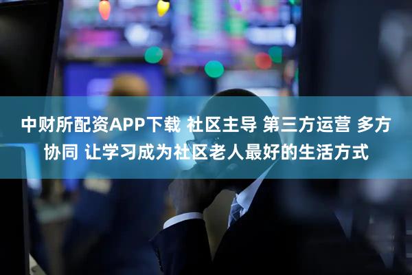 中财所配资APP下载 社区主导 第三方运营 多方协同 让学习成为社区老人最好的生活方式