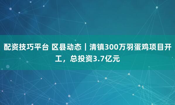 配资技巧平台 区县动态|清镇300万羽蛋鸡项目开工,总投资3.7亿元