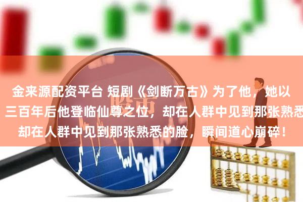 金来源配资平台 短剧《剑断万古》为了他，她以凡人之躯跳下诛仙台；三百年后他登临仙尊之位，却在人群中见到那张熟悉的脸，瞬间道心崩碎！