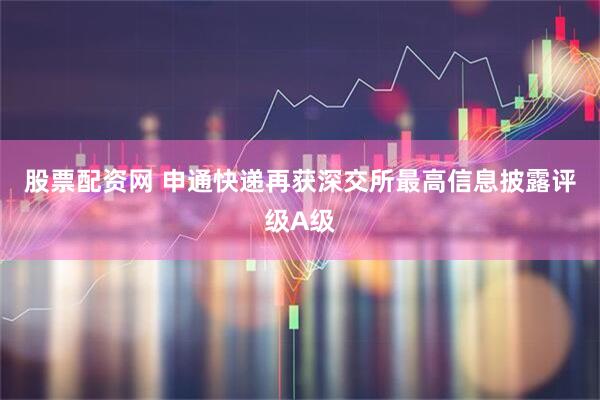 股票配资网 申通快递再获深交所最高信息披露评级A级