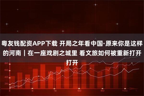 粤友钱配资APP下载 开局之年看中国·原来你是这样的河南｜在一座戏剧之城里 看文旅如何被重新打开