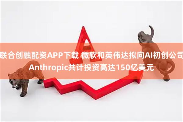 联合创融配资APP下载 微软和英伟达拟向AI初创公司Anthropic共计投资高达150亿美元