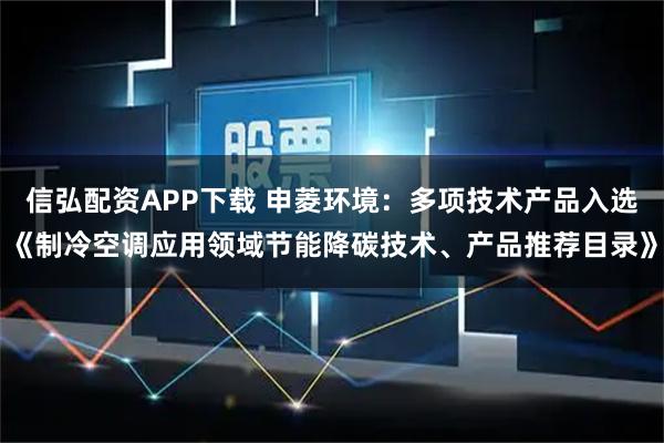 信弘配资APP下载 申菱环境：多项技术产品入选《制冷空调应用领域节能降碳技术、产品推荐目录》
