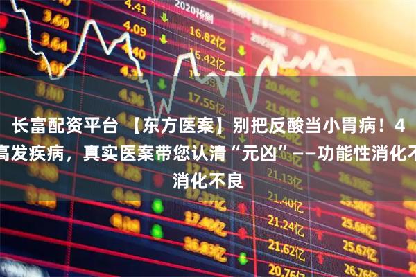 长富配资平台 【东方医案】别把反酸当小胃病！4类高发疾病，真实医案带您认清“元凶”——功能性消化不良
