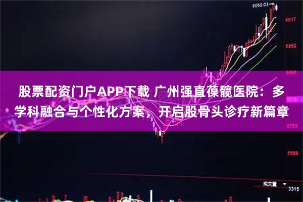 股票配资门户APP下载 广州强直葆髋医院:多学科融合与个性化方案,开启股骨头诊疗新篇章