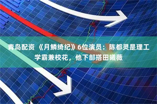 青岛配资 《月鳞绮纪》6位演员:陈都灵是理工学霸兼校花,他下部搭田曦薇