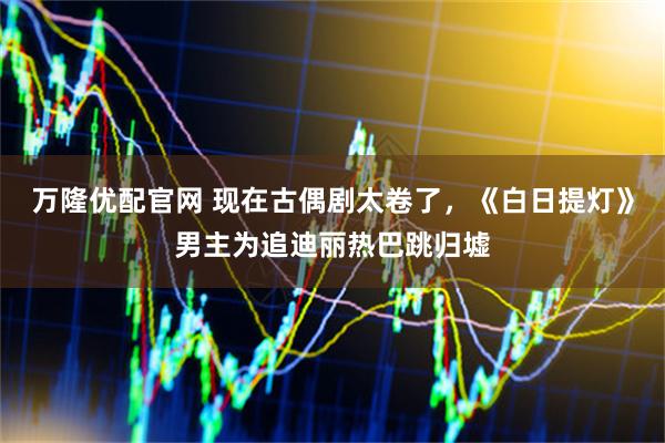 万隆优配官网 现在古偶剧太卷了,《白日提灯》男主为追迪丽热巴跳归墟
