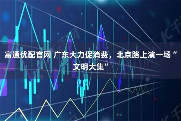 富通优配官网 广东大力促消费，北京路上演一场“文明大集”