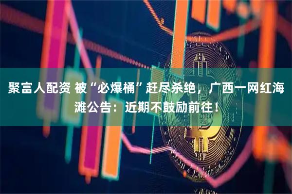 聚富人配资 被“必爆桶”赶尽杀绝，广西一网红海滩公告：近期不鼓励前往！