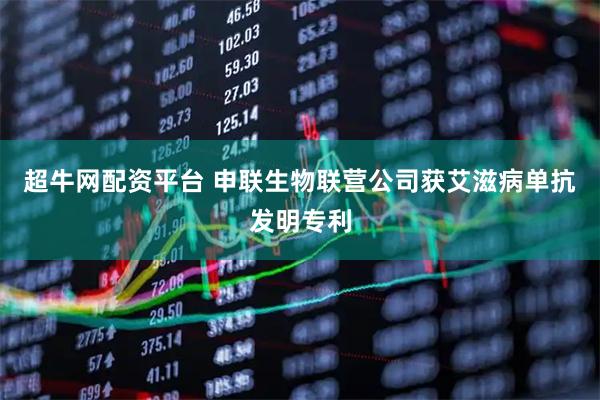 超牛网配资平台 申联生物联营公司获艾滋病单抗发明专利