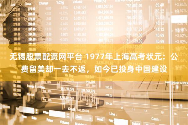无锡股票配资网平台 1977年上海高考状元：公费留美却一去不返，如今已投身中国建设