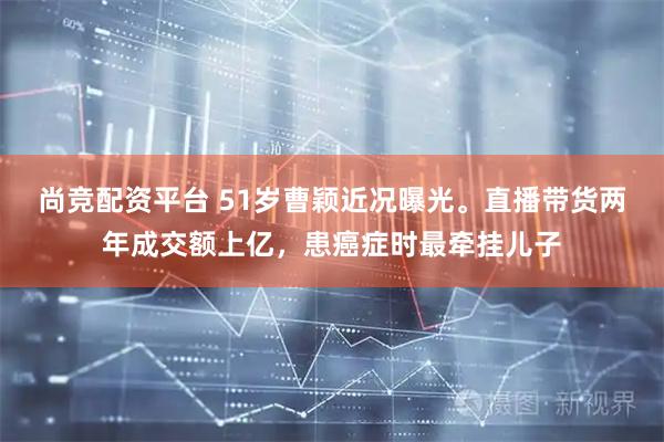 尚竞配资平台 51岁曹颖近况曝光。直播带货两年成交额上亿,患癌症时最牵挂儿子