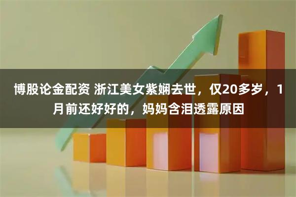 博股论金配资 浙江美女紫娴去世，仅20多岁，1月前还好好的，妈妈含泪透露原因