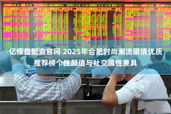 亿操盘配资官网 2025年合肥时尚潮流眼镜优质推荐榜个性颜值与社交属性兼具