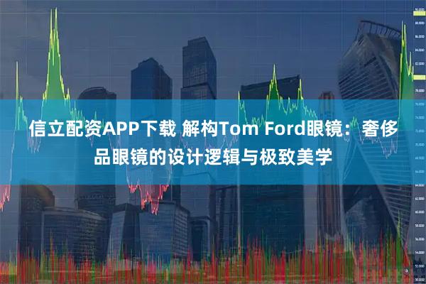 信立配资APP下载 解构Tom Ford眼镜：奢侈品眼镜的设计逻辑与极致美学