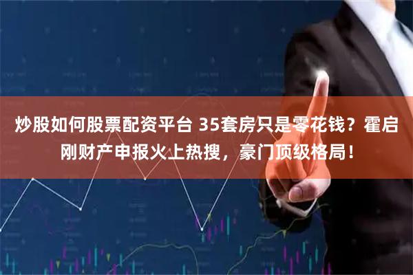 炒股如何股票配资平台 35套房只是零花钱？霍启刚财产申报火上热搜，豪门顶级格局！