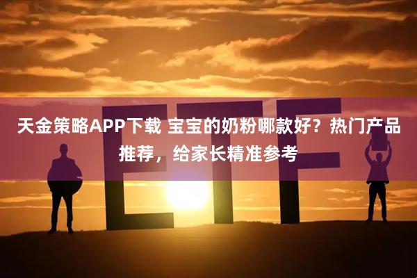 天金策略APP下载 宝宝的奶粉哪款好？热门产品推荐，给家长精准参考