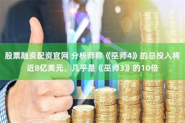 股票融资配资官网 分析师称《巫师4》的总投入将近8亿美元，几乎是《巫师3》的10倍