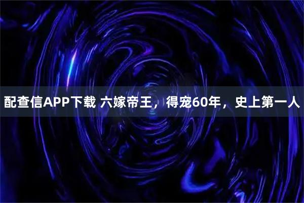 配查信APP下载 六嫁帝王，得宠60年，史上第一人