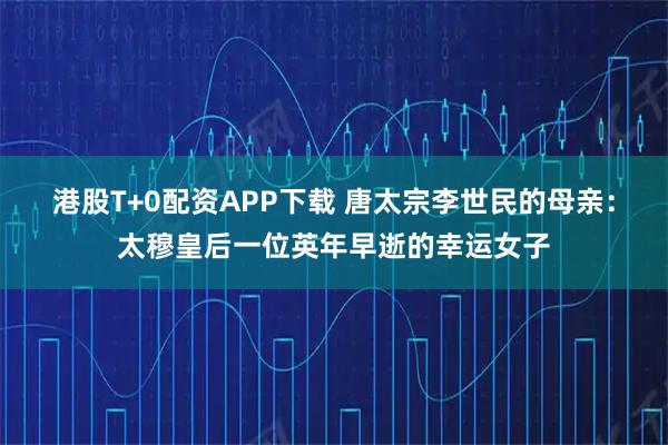 港股T+0配资APP下载 唐太宗李世民的母亲:太穆皇后一位英年早逝的幸运女子