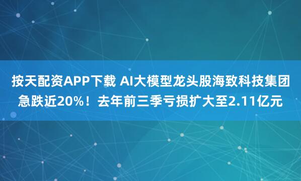 按天配资APP下载 AI大模型龙头股海致科技集团急跌近20%！去年前三季亏损扩大至2.11亿元