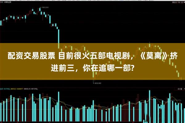 配资交易股票 目前很火五部电视剧，《莫离》挤进前三，你在追哪一部?