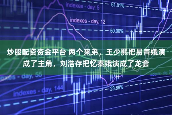 炒股配资资金平台 两个来弟，王少熙把易青娥演成了主角，刘浩存把忆秦娥演成了龙套