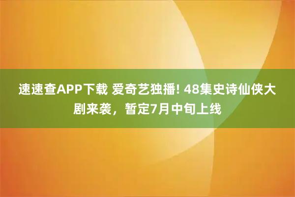 速速查APP下载 爱奇艺独播! 48集史诗仙侠大剧来袭,暂定7月中旬上线