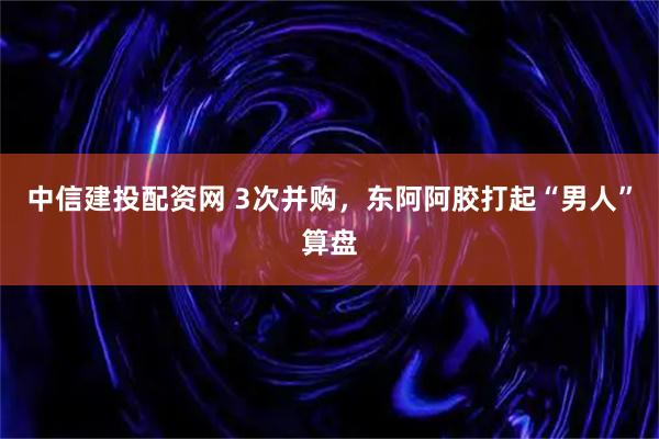 中信建投配资网 3次并购，东阿阿胶打起“男人”算盘