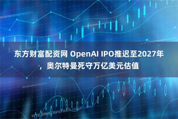 东方财富配资网 OpenAI IPO推迟至2027年，奥尔特曼死守万亿美元估值