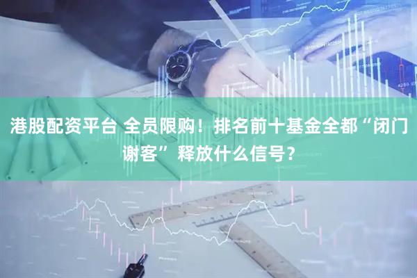 港股配资平台 全员限购！排名前十基金全都“闭门谢客” 释放什么信号？