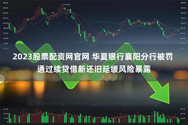 2023股票配资网官网 华夏银行襄阳分行被罚 通过续贷借新还旧延缓风险暴露