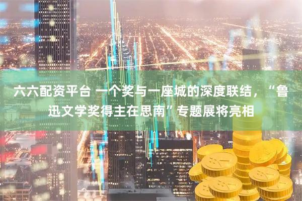 六六配资平台 一个奖与一座城的深度联结，“鲁迅文学奖得主在思南”专题展将亮相