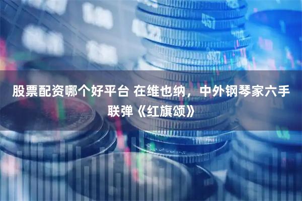 股票配资哪个好平台 在维也纳，中外钢琴家六手联弹《红旗颂》