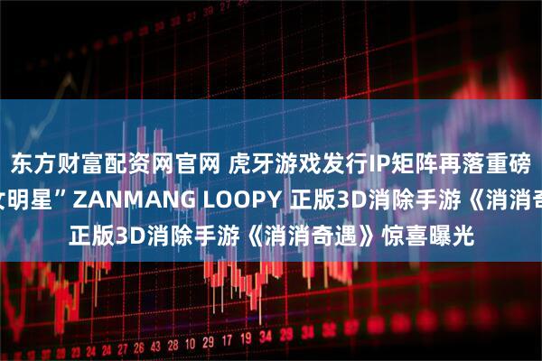 东方财富配资网官网 虎牙游戏发行IP矩阵再落重磅一子！顶流“女明星”ZANMANG LOOPY 正版3D消除手游《消消奇遇》惊喜曝光